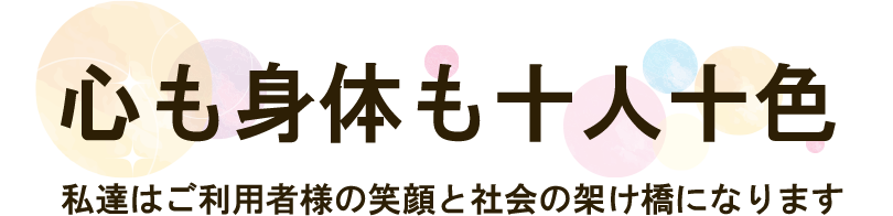心も身体も十人十色 私達はご利用者様の笑顔と社会の架け橋になります