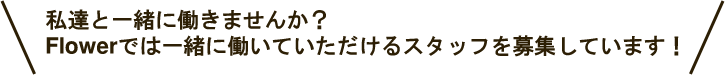 私達と一緒に働きませんか？ Flowerでは一緒に働いていただけるスタッフを募集しています！